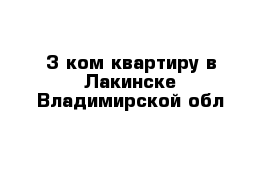 3 ком квартиру в Лакинске Владимирской обл